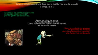 Amar al pecado, contrario a Dios- por lo cual tu vida se esta secando
(Salmos 32: 3-5)
3 Mientras no confesé mi pecado,
mi cuerpo iba decayendo
por mi gemir de todo el día,
4 pues de día y de noche
tu mano pesaba sobre mí.
Como flor marchita por el calor del verano,
así me sentía decaer.
5 Pero te confesé sin reservas
mi pecado y mi maldad;
decidí confesarte mis pecados,
y tú, Señor, los perdonaste
 