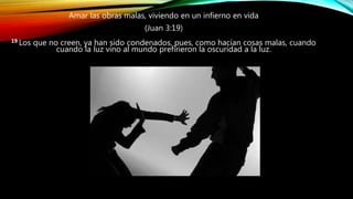 Amar las obras malas, viviendo en un infierno en vida
(Juan 3:19)
19 Los que no creen, ya han sido condenados, pues, como hacían cosas malas, cuando
cuando la luz vino al mundo prefirieron la oscuridad a la luz.
 