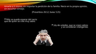 Amarte a ti mismo, sin importar la perdición de tu familia. Necio en tu propia opinión,
sin escuchar consejo.
(Proverbios 26:12, Isaías 5:21)
12 Más se puede esperar del necio
que de quien se cree muy sabio.
21 ¡Ay de ustedes, que se creen sabios
y se consideran inteligentes
 