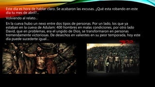 Este día es hora de hablar claro. Se acabaron las excusas. ¿Qué esta robando en este
día tu mes de abril?...
Volviendo al relato…
En la cueva hubo un nexo entre dos tipos de personas. Por un lado, los que ya
estaban en la cueva de Adulam: 400 hombres en malas condiciones, por otro lado
David, que en problemas, era el ungido de Dios, se transformaron en personas
tremendamente victoriosas. De desechos en valientes en su peor temporada, hoy este
día puede sucederte igual…
 