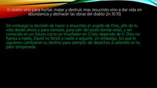 El diablo vino para hurtar, matar y destruir, mas Jesucristo vino a dar vida en
abundancia y deshacer las obras del diablo (Jn.10:10)
Sin embargo la decisión de hacer a Jesucristo el ungido de Dios, jefe de tu
vida desde ahora y para siempre, para salir del pozo donde estas, y ser
conocido en un futuro como un triunfador en Cristo depende de ti. Dios no
fuerza a nadie, David no forzó a nadie a seguirle, sin embargo, los que le
siguieron cambiaron su destino para siempre: de desechos a valientes en tu
peor temporada.
 