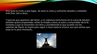 Esta tarde te invito a que hagas de Jesús tu único y suficiente salvador y mediador
ante Dios. Ven a Jesús.
Y para los que apartaron del Señor, y sin cobertura terminaron en la cueva de Adulam,
también quiero proponerles, volver la mirada a Jesús, el autor y consumador de la fe;
invitarlos a que se reconcilien con Dios y considerando lo que sucedió con los
valientes de David, se inspire para seguir a Jesús hasta la victoria, aun que sientan que
estas en tu pero momento…
 