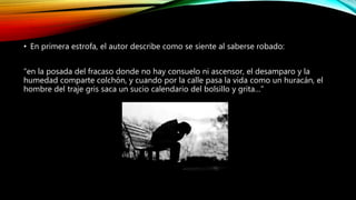 • En primera estrofa, el autor describe como se siente al saberse robado:
“en la posada del fracaso donde no hay consuelo ni ascensor, el desamparo y la
humedad comparte colchón, y cuando por la calle pasa la vida como un huracán, el
hombre del traje gris saca un sucio calendario del bolsillo y grita…”
 