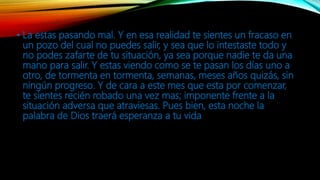 • La estas pasando mal. Y en esa realidad te sientes un fracaso en
un pozo del cual no puedes salir, y sea que lo intestaste todo y
no podes zafarte de tu situación, ya sea porque nadie te da una
mano para salir. Y estas viendo como se te pasan los días uno a
otro, de tormenta en tormenta, semanas, meses años quizás, sin
ningún progreso. Y de cara a este mes que esta por comenzar,
te sientes recién robado una vez mas; imponente frente a la
situación adversa que atraviesas. Pues bien, esta noche la
palabra de Dios traerá esperanza a tu vida
 