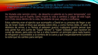 • La Biblia se refiere a ellos como “ los valientes de David”, y su historia que les invito
a leer, se encuentra en 2ª de Samuel 23:8-23 ( data los nombres)
He titulado este sermón como : de desecho a valiente en tu peor temporada”, con
las esperanza que el Espíritu Santo inspire tu vida a cambios y salgas de este lugar,
con Cristo Jesús dentro de tu vida, llenándote de paz, alegría y confianza.
Estos valientes eran el ejercito que acompaño a David en su proceso de llegar a ser
rey de Israel. Dado el titulo que pesaba sobre ellos, y como hemos leído, el valor, la
destreza de armas, y su fiereza al pelearen guerra, cualquiera podría pensar que
esta gente fue una suerte de “Súper Héroes” o “Súper Soldados” que nacieron en
cunas de dioses, pero esto no fue a si ellos tuvieron un principio para nada bueno,
se refugiaron y escondidos a la sombra de la cueva y que inesperadamente tuvieron
la visita que los cambio para siempre
 