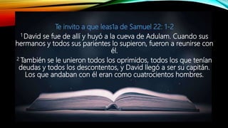 Te invito a que leas1a de Samuel 22: 1-2
1 David se fue de allí y huyó a la cueva de Adulam. Cuando sus
hermanos y todos sus parientes lo supieron, fueron a reunirse con
él.
2 También se le unieron todos los oprimidos, todos los que tenían
deudas y todos los descontentos, y David llegó a ser su capitán.
Los que andaban con él eran como cuatrocientos hombres.
 