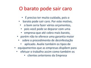 O barato pode sair caro
• É preciso ter muito cuidado, pois o
• barato pode sair caro. Por este motivo,
• o bom seria fazer vários orçamentos,
• pois você pode se deparar com uma
• empresa que até cobra mais barato,
• porém não te oferece uma garantia maior
• sobre o procedimento de desinfestação
• aplicado. Avalie também os tipos de
• equipamentos que as empresas dispõem para
• efetuar o trabalho assim como também os
• clientes anteriores da Empresa
 