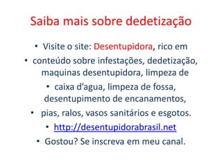 Saiba mais sobre dedetização
• Visite o site: Desentupidora, rico em
• conteúdo sobre infestações, dedetização,
maquinas desentupidora, limpeza de
• caixa d’agua, limpeza de fossa,
desentupimento de encanamentos,
• pias, ralos, vasos sanitários e esgotos.
• http://desentupidorabrasil.net
• Gostou? Se inscreva em meu canal.
 