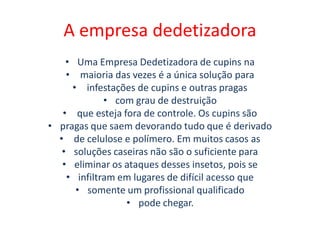 A empresa dedetizadora
• Uma Empresa Dedetizadora de cupins na
• maioria das vezes é a única solução para
• infestações de cupins e outras pragas
• com grau de destruição
• que esteja fora de controle. Os cupins são
• pragas que saem devorando tudo que é derivado
• de celulose e polímero. Em muitos casos as
• soluções caseiras não são o suficiente para
• eliminar os ataques desses insetos, pois se
• infiltram em lugares de difícil acesso que
• somente um profissional qualificado
• pode chegar.
 