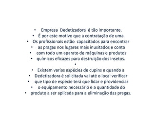 • Empresa Dedetizadora é tão importante.
• É por este motivo que a contratação de uma
• Os profissionais estão capacitados para encontrar
• as pragas nos lugares mais inusitados e conta
• com todo um aparato de máquinas e produtos
• químicos eficazes para destruição dos insetos.
•
• Existem varias espécies de cupins e quando a
• Dedetizadora é solicitada vai até o local verificar
• que tipo de espécie terá que lidar e providenciar
• o equipamento necessário e a quantidade do
• produto a ser aplicada para a eliminação das pragas.
 