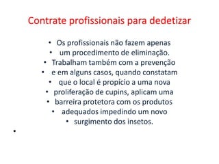 Contrate profissionais para dedetizar
• Os profissionais não fazem apenas
• um procedimento de eliminação.
• Trabalham também com a prevenção
• e em alguns casos, quando constatam
• que o local é propício a uma nova
• proliferação de cupins, aplicam uma
• barreira protetora com os produtos
• adequados impedindo um novo
• surgimento dos insetos.
•
 