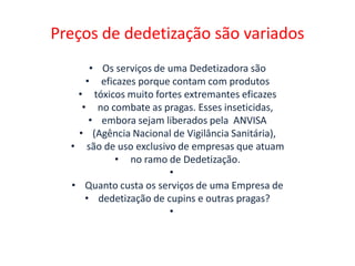 Preços de dedetização são variados
• Os serviços de uma Dedetizadora são
• eficazes porque contam com produtos
• tóxicos muito fortes extremantes eficazes
• no combate as pragas. Esses inseticidas,
• embora sejam liberados pela ANVISA
• (Agência Nacional de Vigilância Sanitária),
• são de uso exclusivo de empresas que atuam
• no ramo de Dedetização.
•
• Quanto custa os serviços de uma Empresa de
• dedetização de cupins e outras pragas?
•
 
