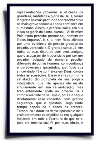 10
representações próximas e eficazes da
grandeza, santidade e glória de Deus, foram
lançados no mais profundo aborrecimento e
na mais grave renúncia a toda confiança em
si mesmos. Assim, o profeta Isaías, em sua
visão da glória do Santo, clamou: “Ai de mim!
Pois estou perdido; porque sou homem de
lábios impuros”, Is 6. 5; nem ficou aliviado
por uma evidência do perdão gratuito do
pecado, versículo 7. O grande santo Jó, em
todas as suas disputas com seus amigos,
que o acusaram de hipocrisia, e por ser um
pecador culpado de maneira peculiar
diferente de outros homens, com confiança
e perseverança garantidas, justificou sua
sinceridade, fé e confiança em Deus, contra
todas as acusações. E isso ele faz com uma
satisfação tão completa de sua própria
integridade, que não apenas ele insiste
amplamente em sua reivindicação, mas
frequentemente apela ao próprio Deus
como à verdade de seu apelo; pois ele segue
diretamente esse conselho, com grande
segurança, que o apóstolo Tiago tanto
tempo depois dá a todos os crentes.
Tampouco a doutrina desse apóstolo é mais
eminentemente exemplificada em qualquer
instância em toda a Escritura do que nele;
pois ele mostra sua fé por suas obras, e
 