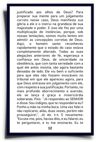12
justificado aos olhos de Deus? Para
preparar sua mente para um julgamento
correto nesse caso, Deus manifesta sua
glória a ele e o instrui na grandeza de sua
majestade e poder. E isso ele fez por uma
multiplicação de instâncias, porque, sob
nossas tentações, somos muito lentos em
admitir as concepções corretas de Deus.
Aqui, o homem santo reconheceu
rapidamente que o estado do caso estava
completamente alterado. Todas as suas
alegações anteriores de fé, esperança e
confiança em Deus, de sinceridade na
obediência, que com tanta seriedade com a
qual ele antes insistia, são agora bastante
deixadas de lado. Ele viu bem o suficiente
para que elas não fossem invocáveis no
tribunal em que ele apareceu agora, para
que Deus entrasse em julgamento com ele,
com respeito à sua justificação. Portanto, no
mais profundo aborrecimento e aversão,
ele se lança à graça e misericórdia
soberanas. Pois “Jó respondeu ao SENHOR
e disse: Sou indigno; que te responderia eu?
Ponho a mão na minha boca. Uma vez falei e
não replicarei, aliás, duas vezes, porém não
prosseguirei.”, Jó 40. 3-5. E novamente:
“Escuta-me, pois, havias dito, e eu falarei; eu
te perguntarei, e tu me ensinarás. Eu te
 