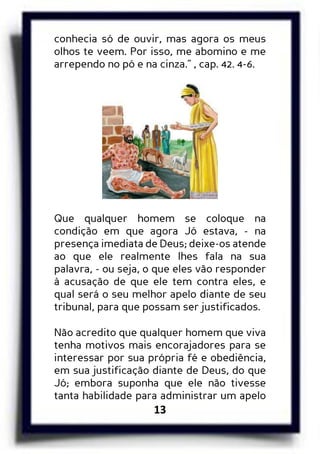 13
conhecia só de ouvir, mas agora os meus
olhos te veem. Por isso, me abomino e me
arrependo no pó e na cinza.” , cap. 42. 4-6.
Que qualquer homem se coloque na
condição em que agora Jó estava, - na
presença imediata de Deus; deixe-os atende
ao que ele realmente lhes fala na sua
palavra, - ou seja, o que eles vão responder
à acusação de que ele tem contra eles, e
qual será o seu melhor apelo diante de seu
tribunal, para que possam ser justificados.
Não acredito que qualquer homem que viva
tenha motivos mais encorajadores para se
interessar por sua própria fé e obediência,
em sua justificação diante de Deus, do que
Jó; embora suponha que ele não tivesse
tanta habilidade para administrar um apelo
 