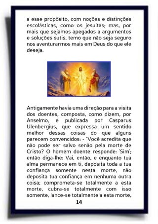 14
a esse propósito, com noções e distinções
escolásticas, como os jesuítas; mas, por
mais que sejamos apegados a argumentos
e soluções sutis, temo que não seja seguro
nos aventurarmos mais em Deus do que ele
deseja.
Antigamente havia uma direção para a visita
dos doentes, composta, como dizem, por
Anselmo, e publicada por Casparus
Ulenbergius, que expressa um sentido
melhor dessas coisas do que alguns
parecem convencidos: - “Você acredita que
não pode ser salvo senão pela morte de
Cristo? O homem doente responde: 'Sim';
então diga-lhe: Vai, então, e enquanto tua
alma permanece em ti, deposita toda a tua
confiança somente nesta morte, não
deposita tua confiança em nenhuma outra
coisa; comprometa-se totalmente a esta
morte, cubra-se totalmente com isso
somente, lance-se totalmente a esta morte,
 