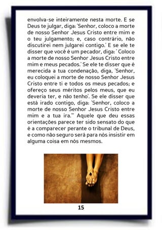 15
envolva-se inteiramente nesta morte. E se
Deus te julgar, diga: 'Senhor, coloco a morte
de nosso Senhor Jesus Cristo entre mim e
o teu julgamento; e, caso contrário, não
discutirei nem julgarei contigo.' E se ele te
disser que você é um pecador, diga: ' Coloco
a morte de nosso Senhor Jesus Cristo entre
mim e meus pecados.' Se ele te disser que é
merecida a tua condenação, diga, 'Senhor,
eu coloquei a morte de nosso Senhor Jesus
Cristo entre ti e todos os meus pecados; e
ofereço seus méritos pelos meus, que eu
deveria ter, e não tenho'. Se ele disser que
está irado contigo, diga: 'Senhor, coloco a
morte de nosso Senhor Jesus Cristo entre
mim e a tua ira.'” Aquele que deu essas
orientações parece ter sido sensato do que
é a comparecer perante o tribunal de Deus,
e como não seguro será para nós insistir em
alguma coisa em nós mesmos.
 
