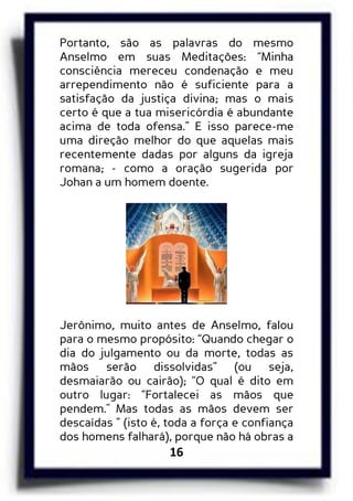 16
Portanto, são as palavras do mesmo
Anselmo em suas Meditações: “Minha
consciência mereceu condenação e meu
arrependimento não é suficiente para a
satisfação da justiça divina; mas o mais
certo é que a tua misericórdia é abundante
acima de toda ofensa.” E isso parece-me
uma direção melhor do que aquelas mais
recentemente dadas por alguns da igreja
romana; - como a oração sugerida por
Johan a um homem doente.
Jerônimo, muito antes de Anselmo, falou
para o mesmo propósito: “Quando chegar o
dia do julgamento ou da morte, todas as
mãos serão dissolvidas” (ou seja,
desmaiarão ou cairão); “O qual é dito em
outro lugar: “Fortalecei as mãos que
pendem." Mas todas as mãos devem ser
descaídas ” (isto é, toda a força e confiança
dos homens falhará), porque não há obras a
 