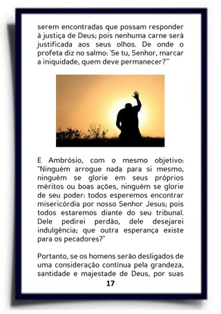 17
serem encontradas que possam responder
à justiça de Deus; pois nenhuma carne será
justificada aos seus olhos. De onde o
profeta diz no salmo: 'Se tu, Senhor, marcar
a iniquidade, quem deve permanecer?'”
E Ambrósio, com o mesmo objetivo:
“Ninguém arrogue nada para si mesmo,
ninguém se glorie em seus próprios
méritos ou boas ações, ninguém se glorie
de seu poder: todos esperemos encontrar
misericórdia por nosso Senhor Jesus; pois
todos estaremos diante do seu tribunal.
Dele pedirei perdão, dele desejarei
indulgência; que outra esperança existe
para os pecadores?"
Portanto, se os homens serão desligados de
uma consideração contínua pela grandeza,
santidade e majestade de Deus, por suas
 