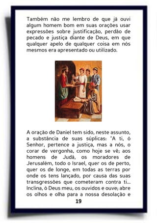 19
Também não me lembro de que já ouvi
algum homem bom em suas orações usar
expressões sobre justificação, perdão de
pecado e justiça diante de Deus, em que
qualquer apelo de qualquer coisa em nós
mesmos era apresentado ou utilizado.
A oração de Daniel tem sido, neste assunto,
a substância de suas súplicas: “A ti, ó
Senhor, pertence a justiça, mas a nós, o
corar de vergonha, como hoje se vê; aos
homens de Judá, os moradores de
Jerusalém, todo o Israel, quer os de perto,
quer os de longe, em todas as terras por
onde os tens lançado, por causa das suas
transgressões que cometeram contra ti...
Inclina, ó Deus meu, os ouvidos e ouve; abre
os olhos e olha para a nossa desolação e
 