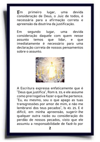 2
Em primeiro lugar, uma devida
consideração de Deus, o Juiz de todos, é
necessária para a afirmação correta e
apreensão da doutrina da justificação.
Em segundo lugar, uma devida
consideração daquele com quem nesse
assunto temos que lidar, e que
imediatamente é necessário para uma
declaração correta de nossos pensamentos
sobre o assunto.
A Escritura expressa enfaticamente que é
"Deus que justifica", Rom 8. 33; e ele assume
como prerrogativa fazer o que lhe pertence.
"Eu, eu mesmo, sou o que apago as tuas
transgressões por amor de mim, e não me
lembrarei dos teus pecados", Is 43. 25. E é
difícil, em minha apreensão, sugerir-lhe
qualquer outra razão ou consideração do
perdão de nossos pecados, visto que ele
assumiu a responsabilidade de fazê-lo por
 