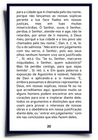 20
para a cidade que é chamada pelo teu nome,
porque não lançamos as nossas súplicas
perante a tua face fiados em nossas
justiças, mas em tuas muitas
misericórdias. Ó Senhor, ouve; ó Senhor,
perdoa; ó Senhor, atende-nos e age; não te
retardes, por amor de ti mesmo, ó Deus
meu; porque a tua cidade e o teu povo são
chamados pelo teu nome.”, Dan. 9. 7, 18, 19.
Ou o do salmista: “ Não entre em julgamento
com teu servo, ó Senhor, pois aos seus
olhos nenhum homem vivo será justificado
” , Sl. 143.2. Ou: “Se tu, Senhor, marcares
iniquidades, ó Senhor, quem subsistirá?
Mas há perdão contigo, para que sejas
temido” , Sl. 130. 3, 4. Em quais palavras a
exposição de Agostinho é notável, falando
de Davi e aplicando-a a si mesmo: “E,
embora possamos e devamos representar a
Deus, em nossas súplicas, nossa fé ou no
que acreditamos aqui, questiono muito se
alguns homens podem encontrar em seus
corações para orar e implorar diante dele,
todos os argumentos e distinções que eles
usam para provar o interesse de nossas
obras e a obediência em nossa justificação
diante dele, ou " entrar em julgamento " com
ele nas conclusões que eles fazem deles.
 