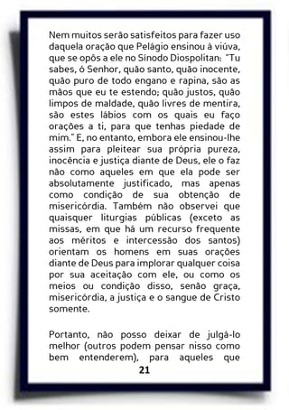 21
Nem muitos serão satisfeitos para fazer uso
daquela oração que Pelágio ensinou à viúva,
que se opôs a ele no Sínodo Diospolitan: “Tu
sabes, ó Senhor, quão santo, quão inocente,
quão puro de todo engano e rapina, são as
mãos que eu te estendo; quão justos, quão
limpos de maldade, quão livres de mentira,
são estes lábios com os quais eu faço
orações a ti, para que tenhas piedade de
mim.” E, no entanto, embora ele ensinou-lhe
assim para pleitear sua própria pureza,
inocência e justiça diante de Deus, ele o faz
não como aqueles em que ela pode ser
absolutamente justificado, mas apenas
como condição de sua obtenção de
misericórdia. Também não observei que
quaisquer liturgias públicas (exceto as
missas, em que há um recurso frequente
aos méritos e intercessão dos santos)
orientam os homens em suas orações
diante de Deus para implorar qualquer coisa
por sua aceitação com ele, ou como os
meios ou condição disso, senão graça,
misericórdia, a justiça e o sangue de Cristo
somente.
Portanto, não posso deixar de julgá-lo
melhor (outros podem pensar nisso como
bem entenderem), para aqueles que
 