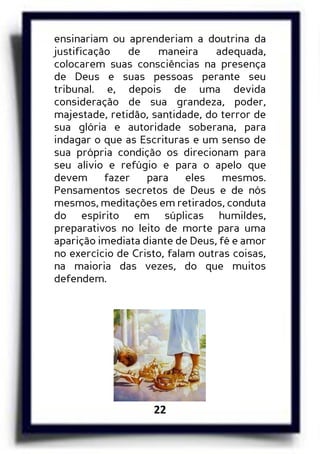 22
ensinariam ou aprenderiam a doutrina da
justificação de maneira adequada,
colocarem suas consciências na presença
de Deus e suas pessoas perante seu
tribunal. e, depois de uma devida
consideração de sua grandeza, poder,
majestade, retidão, santidade, do terror de
sua glória e autoridade soberana, para
indagar o que as Escrituras e um senso de
sua própria condição os direcionam para
seu alívio e refúgio e para o apelo que
devem fazer para eles mesmos.
Pensamentos secretos de Deus e de nós
mesmos, meditações em retirados, conduta
do espírito em súplicas humildes,
preparativos no leito de morte para uma
aparição imediata diante de Deus, fé e amor
no exercício de Cristo, falam outras coisas,
na maioria das vezes, do que muitos
defendem.
 