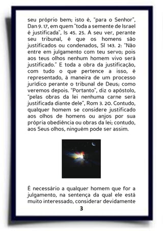 3
seu próprio bem; isto é, “para o Senhor”,
Dan 9. 17, em quem "toda a semente de Israel
é justificada", Is 45. 25. A seu ver, perante
seu tribunal, é que os homens são
justificados ou condenados, Sl 143. 2: “Não
entre em julgamento com teu servo; pois
aos teus olhos nenhum homem vivo será
justificado.” E toda a obra da justificação,
com tudo o que pertence a isso, é
representado, à maneira de um processo
jurídico perante o tribunal de Deus; como
veremos depois. “Portanto”, diz o apóstolo,
“pelas obras da lei nenhuma carne será
justificada diante dele”, Rom 3. 20. Contudo,
qualquer homem se considere justificado
aos olhos de homens ou anjos por sua
própria obediência ou obras da lei; contudo,
aos Seus olhos, ninguém pode ser assim.
É necessário a qualquer homem que for a
julgamento, na sentença da qual ele está
muito interessado, considerar devidamente
 