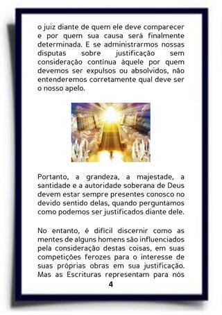 4
o juiz diante de quem ele deve comparecer
e por quem sua causa será finalmente
determinada. E se administrarmos nossas
disputas sobre justificação sem
consideração contínua àquele por quem
devemos ser expulsos ou absolvidos, não
entenderemos corretamente qual deve ser
o nosso apelo.
Portanto, a grandeza, a majestade, a
santidade e a autoridade soberana de Deus
devem estar sempre presentes conosco no
devido sentido delas, quando perguntamos
como podemos ser justificados diante dele.
No entanto, é difícil discernir como as
mentes de alguns homens são influenciados
pela consideração destas coisas, em suas
competições ferozes para o interesse de
suas próprias obras em sua justificação.
Mas as Escrituras representam para nós
 