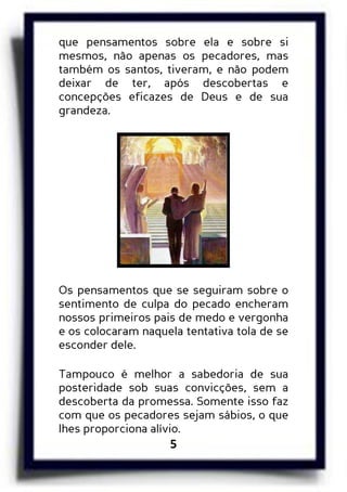 5
que pensamentos sobre ela e sobre si
mesmos, não apenas os pecadores, mas
também os santos, tiveram, e não podem
deixar de ter, após descobertas e
concepções eficazes de Deus e de sua
grandeza.
Os pensamentos que se seguiram sobre o
sentimento de culpa do pecado encheram
nossos primeiros pais de medo e vergonha
e os colocaram naquela tentativa tola de se
esconder dele.
Tampouco é melhor a sabedoria de sua
posteridade sob suas convicções, sem a
descoberta da promessa. Somente isso faz
com que os pecadores sejam sábios, o que
lhes proporciona alívio.
 