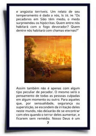 7
e angústia terríveis. Um relato de seu
temperamento é dado a nós, Is 33. 14: “Os
pecadores em Sião têm medo; o medo
surpreendeu os hipócritas. Quem entre nós
habitará com o fogo devorador? Quem
dentre nós habitará com chamas eternas?”
Assim também não é apenas com algum
tipo peculiar de pecador. O mesmo será o
pensamento de todas as pessoas culpadas
em algum momento ou outro. Para aqueles
que, por sensualidade, segurança ou
superstição, se escondem da irritação deles
neste mundo, não deixarão de se encontrar
com eles quando o terror deles aumentar, e
ficarem sem remédio. Nosso Deus é um
 