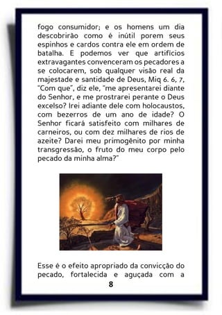 8
fogo consumidor; e os homens um dia
descobrirão como é inútil porem seus
espinhos e cardos contra ele em ordem de
batalha. E podemos ver que artifícios
extravagantes convenceram os pecadores a
se colocarem, sob qualquer visão real da
majestade e santidade de Deus, Miq 6. 6, 7,
“Com que”, diz ele, “me apresentarei diante
do Senhor, e me prostrarei perante o Deus
excelso? Irei adiante dele com holocaustos,
com bezerros de um ano de idade? O
Senhor ficará satisfeito com milhares de
carneiros, ou com dez milhares de rios de
azeite? Darei meu primogênito por minha
transgressão, o fruto do meu corpo pelo
pecado da minha alma?”
Esse é o efeito apropriado da convicção do
pecado, fortalecida e aguçada com a
 