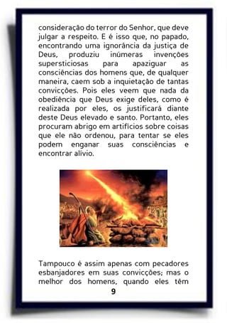 9
consideração do terror do Senhor, que deve
julgar a respeito. E é isso que, no papado,
encontrando uma ignorância da justiça de
Deus, produziu inúmeras invenções
supersticiosas para apaziguar as
consciências dos homens que, de qualquer
maneira, caem sob a inquietação de tantas
convicções. Pois eles veem que nada da
obediência que Deus exige deles, como é
realizada por eles, os justificará diante
deste Deus elevado e santo. Portanto, eles
procuram abrigo em artifícios sobre coisas
que ele não ordenou, para tentar se eles
podem enganar suas consciências e
encontrar alívio.
Tampouco é assim apenas com pecadores
esbanjadores em suas convicções; mas o
melhor dos homens, quando eles têm
 