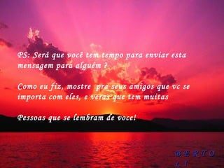 PS: Será que você tem tempo para enviar esta mensagem para alguém ?  Como eu fiz, mostre  pra seus amigos que vc se importa com eles, e veras que tem muitas  Pessoas que se lembram de voce! B E R T O L I 