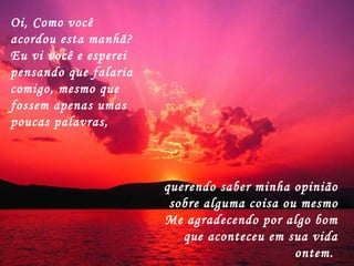 Oi, Como você acordou esta manhã?  Eu vi você e esperei pensando que falaria comigo, mesmo que fossem apenas umas poucas palavras,  querendo saber minha opinião sobre alguma coisa ou mesmo Me agradecendo por algo bom que aconteceu em sua vida ontem.  