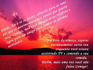 Então, Eu o vi se mexer, olhando para os seus pés que se movimentavam, e pensei que queria falar Comigo, mas você dirigiu-se ao telefone e ligou para um amigo para contar as últimas novidades.  Na hora do almoço, esperei pacientemente outra vez enquanto você estava assistindo TV e comendo a sua comida.  Porém, mais uma vez você não falou Comigo!   