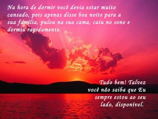 Na hora de dormir você devia estar muito cansado, pois apenas disse boa noite para a sua família, pulou na sua cama, caiu no sono e dormiu rapidamente.  Tudo bem! Talvez você não saiba que Eu sempre estou ao seu lado, disponível.  