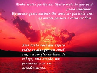 Tenho muita paciência! Muito mais do que você possa imaginar.  Eu mesmo quero ensinar-lhe como ser paciente com as outras pessoas e como ser bom .  Amo tanto você que espero todos os dias por um sinal seu, um simples inclinar de cabeça, uma oração, um pensamento ou um agradecimento.  