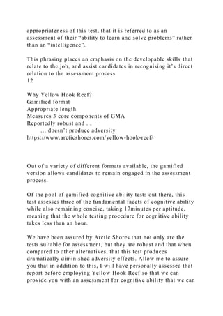 appropriateness of this test, that it is referred to as an
assessment of their “ability to learn and solve problems” rather
than an “intelligence”.
This phrasing places an emphasis on the developable skills that
relate to the job, and assist candidates in recognising it’s direct
relation to the assessment process.
12
Why Yellow Hook Reef?
Gamified format
Appropriate length
Measures 3 core components of GMA
Reportedly robust and ...
… doesn’t produce adversity
https://www.arcticshores.com/yellow-hook-reef/
Out of a variety of different formats available, the gamified
version allows candidates to remain engaged in the assessment
process.
Of the pool of gamified cognitive ability tests out there, this
test assesses three of the fundamental facets of cognitive ability
while also remaining concise, taking 17minutes per aptitude,
meaning that the whole testing procedure for cognitive ability
takes less than an hour.
We have been assured by Arctic Shores that not only are the
tests suitable for assessment, but they are robust and that when
compared to other alternatives, that this test produces
dramatically diminished adversity effects. Allow me to assure
you that in addition to this, I will have personally assessed that
report before employing Yellow Hook Reef so that we can
provide you with an assessment for cognitive ability that we can
 