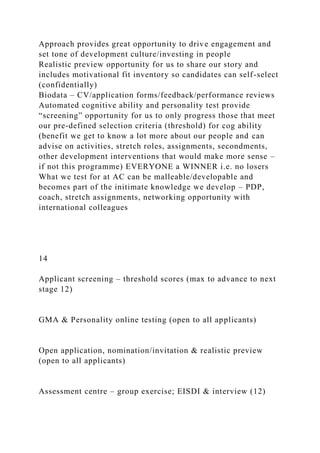 Approach provides great opportunity to drive engagement and
set tone of development culture/investing in people
Realistic preview opportunity for us to share our story and
includes motivational fit inventory so candidates can self-select
(confidentially)
Biodata – CV/application forms/feedback/performance reviews
Automated cognitive ability and personality test provide
“screening” opportunity for us to only progress those that meet
our pre-defined selection criteria (threshold) for cog ability
(benefit we get to know a lot more about our people and can
advise on activities, stretch roles, assignments, secondments,
other development interventions that would make more sense –
if not this programme) EVERYONE a WINNER i.e. no losers
What we test for at AC can be malleable/developable and
becomes part of the initimate knowledge we develop – PDP,
coach, stretch assignments, networking opportunity with
international colleagues
14
Applicant screening – threshold scores (max to advance to next
stage 12)
GMA & Personality online testing (open to all applicants)
Open application, nomination/invitation & realistic preview
(open to all applicants)
Assessment centre – group exercise; EISDI & interview (12)
 