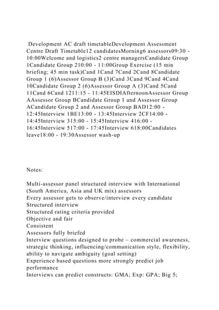 Development AC draft timetableDevelopment Assessment
Centre Draft Timetable12 candidatesMorning6 assessors09:30 -
10:00Welcome and logistics2 centre managersCandidate Group
1Candidate Group 210:00 - 11:00Group Exercise (15 min
briefing; 45 min task)Cand 1Cand 7Cand 2Cand 8Candidate
Group 1 (6)Assessor Group B (3)Cand 3Cand 9Cand 4Cand
10Candidate Group 2 (6)Assessor Group A (3)Cand 5Cand
11Cand 6Cand 1211:15 - 11:45EISDIAfternoonAssessor Group
AAssessor Group BCandidate Group 1 and Assessor Group
ACandidate Group 2 and Assessor Group BAD12:00 -
12:45Interview 1BE13:00 - 13:45Interview 2CF14:00 -
14:45Interview 315:00 - 15:45Interview 416:00 -
16:45Interview 517:00 - 17:45Interview 618:00Candidates
leave18:00 - 19:30Assessor wash-up
Notes:
Multi-assessor panel structured interview with International
(South America, Asia and UK mix) assessors
Every assessor gets to observe/interview every candidate
Structured interview
Structured rating criteria provided
Objective and fair
Consistent
Assessors fully briefed
Interview questions designed to probe – commercial awareness,
strategic thinking, influencing/communication style, flexibility,
ability to navigate ambiguity (goal setting)
Experience based questions more strongly predict job
performance
Interviews can predict constructs: GMA; Exp: GPA; Big 5;
 