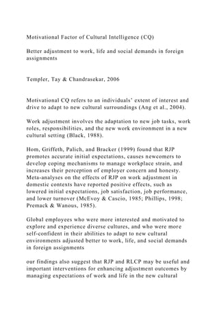 Motivational Factor of Cultural Intelligence (CQ)
Better adjustment to work, life and social demands in foreign
assignments
Templer, Tay & Chandrasekar, 2006
Motivational CQ refers to an individuals’ extent of interest and
drive to adapt to new cultural surroundings (Ang et al., 2004).
Work adjustment involves the adaptation to new job tasks, work
roles, responsibilities, and the new work environment in a new
cultural setting (Black, 1988).
Hom, Griffeth, Palich, and Bracker (1999) found that RJP
promotes accurate initial expectations, causes newcomers to
develop coping mechanisms to manage workplace strain, and
increases their perception of employer concern and honesty.
Meta-analyses on the effects of RJP on work adjustment in
domestic contexts have reported positive effects, such as
lowered initial expectations, job satisfaction, job performance,
and lower turnover (McEvoy & Cascio, 1985; Phillips, 1998;
Premack & Wanous, 1985).
Global employees who were more interested and motivated to
explore and experience diverse cultures, and who were more
self-confident in their abilities to adapt to new cultural
environments adjusted better to work, life, and social demands
in foreign assignments
our findings also suggest that RJP and RLCP may be useful and
important interventions for enhancing adjustment outcomes by
managing expectations of work and life in the new cultural
 