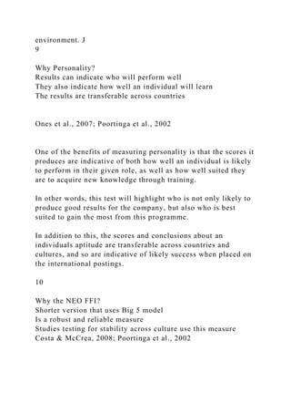 environment. J
9
Why Personality?
Results can indicate who will perform well
They also indicate how well an individual will learn
The results are transferable across countries
Ones et al., 2007; Poortinga et al., 2002
One of the benefits of measuring personality is that the scores it
produces are indicative of both how well an individual is likely
to perform in their given role, as well as how well suited they
are to acquire new knowledge through training.
In other words, this test will highlight who is not only likely to
produce good results for the company, but also who is best
suited to gain the most from this programme.
In addition to this, the scores and conclusions about an
individuals aptitude are transferable across countries and
cultures, and so are indicative of likely success when placed on
the international postings.
10
Why the NEO FFI?
Shorter version that uses Big 5 model
Is a robust and reliable measure
Studies testing for stability across culture use this measure
Costa & McCrea, 2008; Poortinga et al., 2002
 
