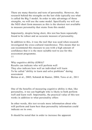 There are many theories and tests of personality. However, the
research behind the strengths on the last slide typically use what
is called the Big 5 model. In order to take advantage of those
strengths, we will use the same model. Specifically we will use
the NEO short form measure as this is the shortest test available
to measure personality that stems from this model.
Importantly, despite being short, this test has been repeatedly
found to be robust and an accurate measure of personality.
In addition to this, it was the tool that was used when research
investigated the cross-cultural transference. This means that we
can recommend this measure to you with a high amount of
confidence that it is the most suitable tool to use for this
assessment programme.
11
Why cognitive ability (GMA)?
Results can indicate who will perform well
They also indicate how well an individual will learn
To be called “ability to learn and solve problems” during
assessment
Bertua et al., 2005; Schmidt & Hunter, 2004; Tews et al., 2011
One of the benefits of measuring cognitive ability is that, like
personality, it too can highlight who is likely to both perform
well and learn well. Importantly, the practical value of this test
works in addition to what personality offers
In other words, this test reveals more information about who
will perform and learn best than personality information could
indicate on its own.
It should be noted that in order to increase the apparent
 