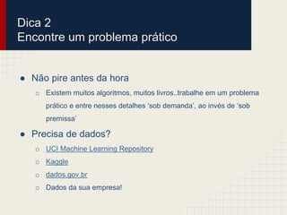 ● Não pire antes da hora
o Existem muitos algoritmos, muitos livros..trabalhe em um problema
prático e entre nesses detalhes ‘sob demanda’, ao invés de ‘sob
premissa’
● Precisa de dados?
o UCI Machine Learning Repository
o Kaggle
o dados.gov.br
o Dados da sua empresa!
Dica 2
Encontre um problema prático