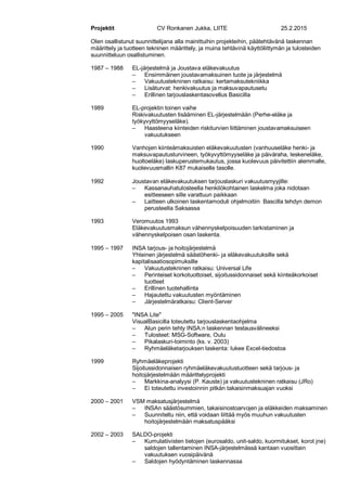 Projektit CV Ronkanen Jukka, LIITE 25.2.2015
Olen osallistunut suunnittelijana alla mainittuihin projekteihin, päätehtävänä laskennan
määrittely ja tuotteen tekninen määrittely, ja muina tehtävinä käyttöliittymän ja tulosteiden
suunnitteluun osallistuminen.
1987 – 1988 EL-järjestelmä ja Joustava eläkevakuutus
– Ensimmäinen joustavamaksuinen tuote ja järjestelmä
– Vakuutustekninen ratkaisu: kertamaksutekniikka
– Lisäturvat: henkivakuutus ja maksuvapautusetu
– Erillinen tarjouslaskentasovellus Basicilla
1989 EL-projektin toinen vaihe
Riskivakuutusten lisääminen EL-järjestelmään (Perhe-eläke ja
työkyvyttömyyseläke).
– Haasteena kiinteiden riskiturvien liittäminen joustavamaksuiseen
vakuutukseen
1990 Vanhojen kiinteämaksuisten eläkevakuutusten (vanhuuseläke henki- ja
maksuvapautusturvineen, työkyvyttömyyseläke ja päiväraha, leskeneläke,
huoltoeläke) laskuperustemukautus, jossa kuolevuus päivitettiin alemmalle,
kuolevuusmallin K87 mukaiselle tasolle.
1992 Joustavan eläkevakuutuksen tarjouslaskuri vakuutusmyyjille:
– Kassanauhatulosteella henkilökohtainen laskelma joka nidotaan
esitteeseen sille varattuun paikkaan
– Laitteen ulkoinen laskentamoduli ohjelmoitiin Bascilla tehdyn demon
perusteella Saksassa
1993 Veromuutos 1993
Eläkevakuutusmaksun vähennyskelpoisuuden tarkistaminen ja
vähennyskelpoisen osan laskenta.
1995 – 1997 INSA tarjous- ja hoitojärjestelmä
Yhteinen järjestelmä säästöhenki- ja eläkevakuutuksille sekä
kapitalisaatiosopimuksille
– Vakuutustekninen ratkaisu: Universal Life
– Perinteiset korkotuottoiset, sijoitussidonnaiset sekä kiinteäkorkoiset
tuotteet
– Erillinen tuotehallinta
– Hajautettu vakuutusten myöntäminen
– Järjestelmäratkaisu: Client-Server
1995 – 2005 "INSA Lite"
VisualBasicilla toteutettu tarjouslaskentaohjelma
– Alun perin tehty INSA:n laskennan testausvälineeksi
– Tulosteet: MSG-Software, Oulu
– Pikalaskuri-toiminto (ks. v. 2003)
– Ryhmäeläketarjouksen laskenta: lukee Excel-tiedostoa
1999 Ryhmäeläkeprojekti
Sijoitussidonnaisen ryhmäeläkevakuutustuotteen sekä tarjous- ja
hoitojärjestelmään määrittelyprojekti
– Markkina-analyysi (P. Kauste) ja vakuutustekninen ratkaisu (JRo)
– Ei toteutettu investoinnin pitkän takaisinmaksuajan vuoksi
2000 – 2001 VSM maksatusjärjestelmä
– INSAn säästösummien, takaisinostoarvojen ja eläkkeiden maksaminen
– Suunniteltu niin, että voidaan liittää myös muuhun vakuutusten
hoitojärjestelmään maksatuspääksi
2002 – 2003 SALDO-projekti
– Kumulatiivisten tietojen (eurosaldo, unit-saldo, kuormitukset, korot jne)
saldojen tallentaminen INSA-järjestelmässä kantaan vuosittain
vakuutuksen vuosipäivänä
– Saldojen hyödyntäminen laskennassa
 