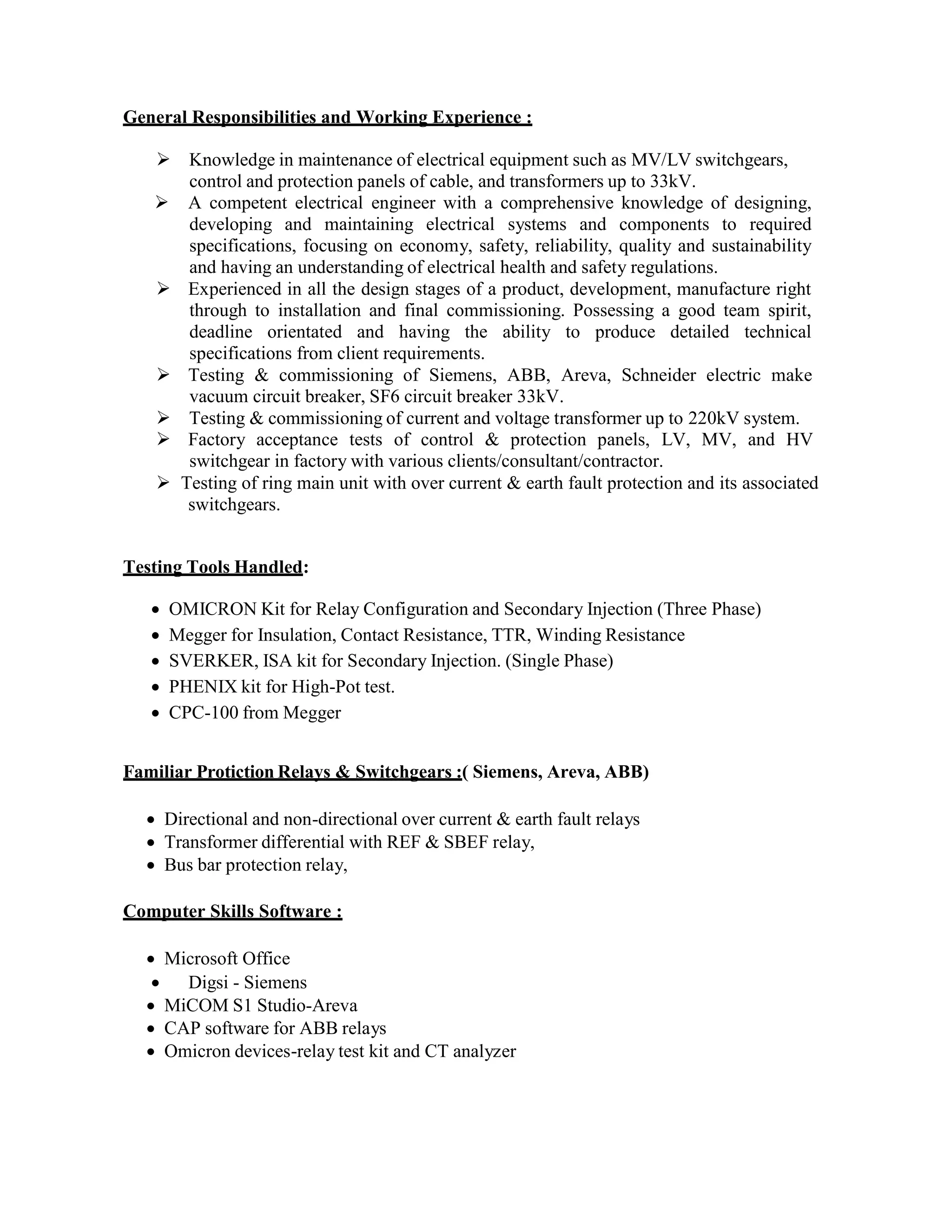 General Responsibilities and Working Experience :
 Knowledge in maintenance of electrical equipment such as MV/LV switchgears,
control and protection panels of cable, and transformers up to 33kV.
 A competent electrical engineer with a comprehensive knowledge of designing,
developing and maintaining electrical systems and components to required
specifications, focusing on economy, safety, reliability, quality and sustainability
and having an understanding of electrical health and safety regulations.
 Experienced in all the design stages of a product, development, manufacture right
through to installation and final commissioning. Possessing a good team spirit,
deadline orientated and having the ability to produce detailed technical
specifications from client requirements.
 Testing & commissioning of Siemens, ABB, Areva, Schneider electric make
vacuum circuit breaker, SF6 circuit breaker 33kV.
 Testing & commissioning of current and voltage transformer up to 220kV system.
 Factory acceptance tests of control & protection panels, LV, MV, and HV
switchgear in factory with various clients/consultant/contractor.
 Testing of ring main unit with over current & earth fault protection and its associated
switchgears.
Testing Tools Handled:
 OMICRON Kit for Relay Configuration and Secondary Injection (Three Phase)
 Megger for Insulation, Contact Resistance, TTR, Winding Resistance
 SVERKER, ISA kit for Secondary Injection. (Single Phase)
 PHENIX kit for High-Pot test.
 CPC-100 from Megger
Familiar Protiction Relays & Switchgears :( Siemens, Areva, ABB)
 Directional and non-directional over current & earth fault relays
 Transformer differential with REF & SBEF relay,
 Bus bar protection relay,
Computer Skills Software :
 Microsoft Office
 Digsi - Siemens
 MiCOM S1 Studio-Areva
 CAP software for ABB relays
 Omicron devices-relay test kit and CT analyzer
 