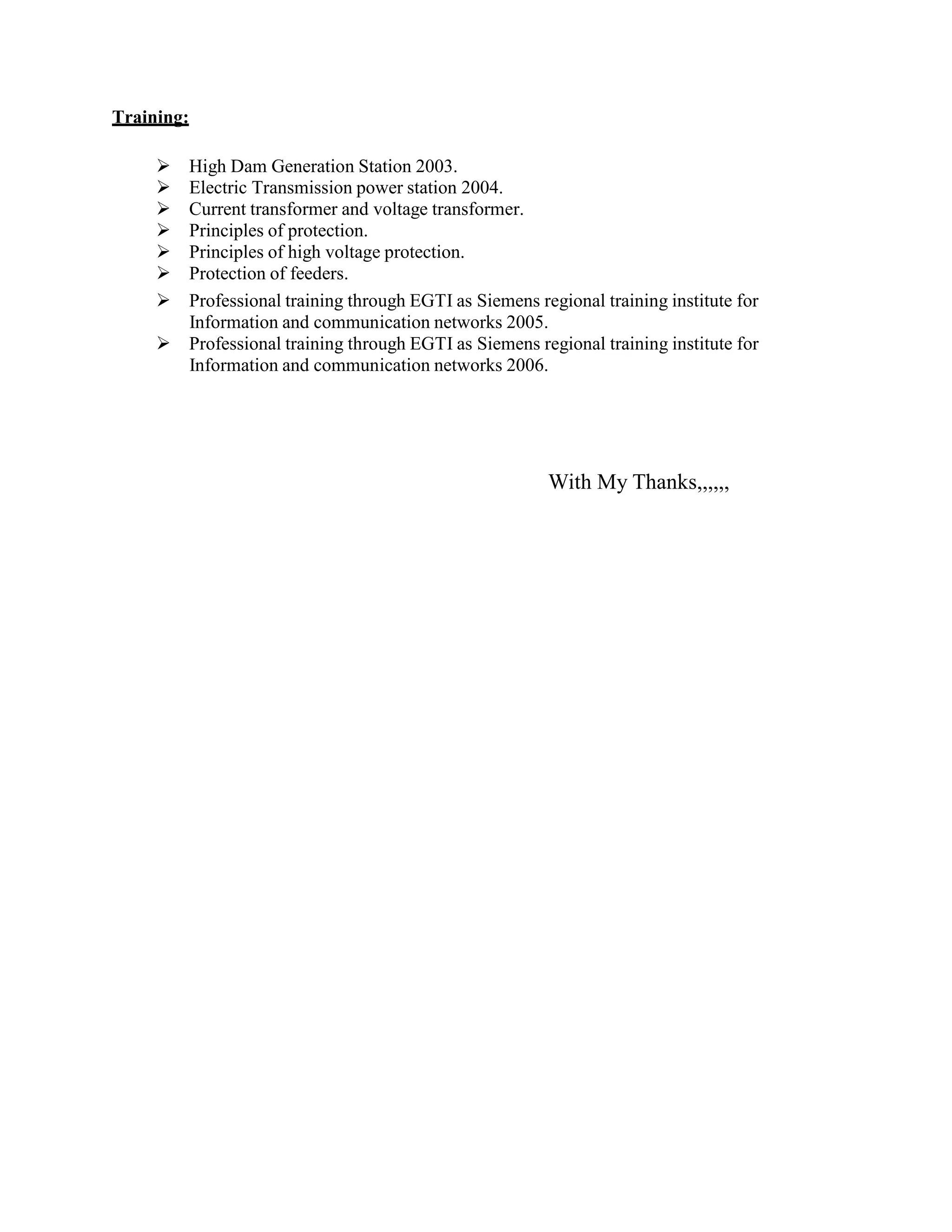 Training:
 High Dam Generation Station 2003.
 Electric Transmission power station 2004.
 Current transformer and voltage transformer.
 Principles of protection.
 Principles of high voltage protection.
 Protection of feeders.
 Professional training through EGTI as Siemens regional training institute for
Information and communication networks 2005.
 Professional training through EGTI as Siemens regional training institute for
Information and communication networks 2006.
With My Thanks,,,,,,
 