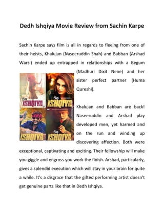 Dedh Ishqiya Movie Review from Sachin Karpe
Sachin Karpe says film is all in regards to fleeing from one of
their heists, Khalujan (Naseeruddin Shah) and Babban (Arshad
Warsi) ended up entrapped in relationships with a Begum
(Madhuri Dixit Nene) and her
sister

perfect

partner

(Huma

Qureshi).

Khalujan and Babban are back!
Naseeruddin and Arshad play
developed men, yet harmed and
on the run and winding up
discovering affection. Both were
exceptional, captivating and exciting. Their fellowship will make
you giggle and engross you work the finish. Arshad, particularly,
gives a splendid execution which will stay in your brain for quite
a while. It's a disgrace that the gifted performing artist doesn't
get genuine parts like that in Dedh Ishqiya.

 